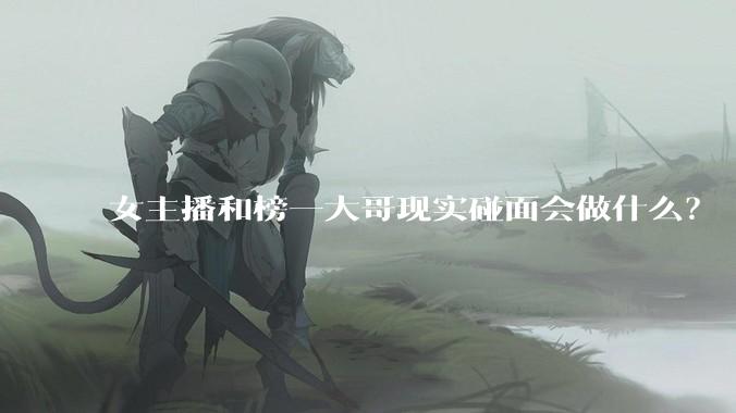 女主播和榜一大哥现实碰面会做什么？
