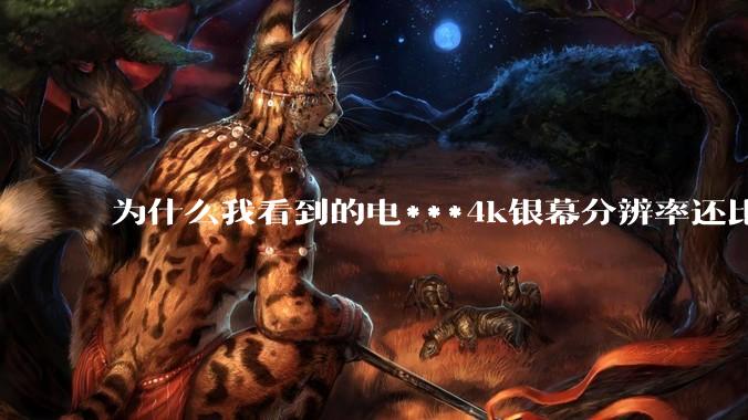 为什么我看到的电***4k银幕分辨率还比不过手机，模糊不清，还有严重拖影？