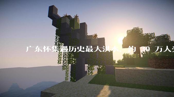 广东怀集遇历史最大洪水，约 30 万人受灾，积水最深处达 3 米，目前当地情况如何？