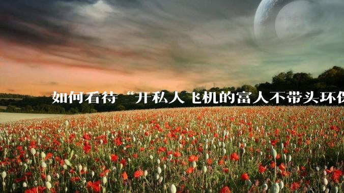 如何看待“开私人飞机的富人不带头环保，我一普通人为啥要环保”的观念？