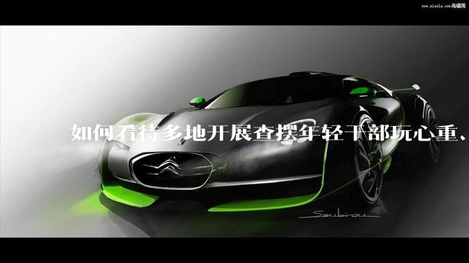 如何看待多地开展查摆年轻干部玩心重、贪图享乐、说话随意、社会交往复杂、生活不检点等问题的行动？