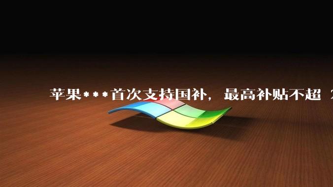 苹果***首次支持国补，最高补贴不超 2000 元，适用范围有哪些？***补贴后价格有优势吗？